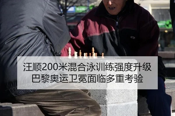 汪顺200米混合泳训练强度升级 巴黎奥运卫冕面临多重考验